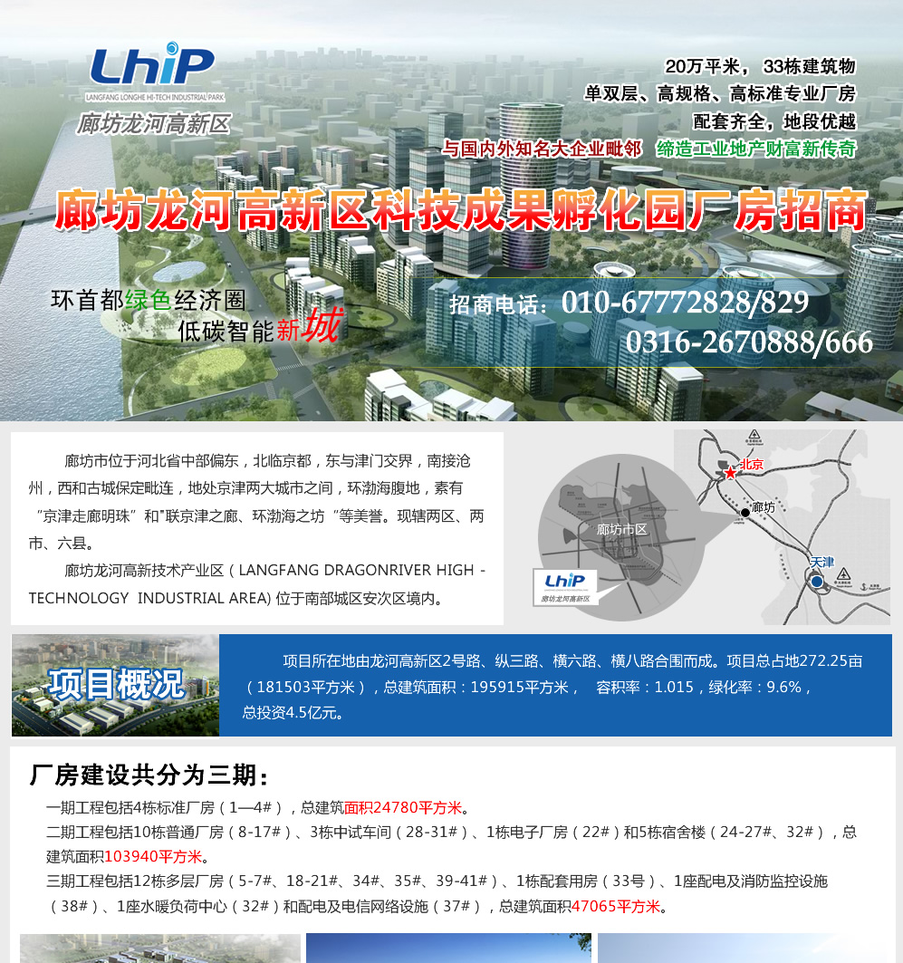 龙河高新区科技成果孵化园标准工业厂房出租信息
 厂房所在地由龙河高新区2号路、纵三路、横六路、横八路合围而成。总占地272.25亩（181503平方米），总建筑面积：195915平方米，容积率：1.015，绿化率：9.6%，总投资4.5亿元。厂房建设共分为三期：一期工程包括4栋标准厂房（1—4#），总建筑面积24780平方米。二期工程包括10栋普通厂房（8-17#）、3栋中试车间（28-31#）、1栋电子厂房（22#）和5栋宿舍楼（24-27#、32#），总建筑面积103940平方米。三期工程包括12栋多层厂房（5-7#、18-21#、34#、35#、39-41#）、1栋配套用房（33号）、1座配电及消防监控设施（38#）、1座水暖负荷中心（32#）和配电及电信网络设施（37#），总建筑面积47065平方米。
